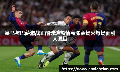 皇马与巴萨激战正酣球迷热情高涨赛场火爆场面引人瞩目