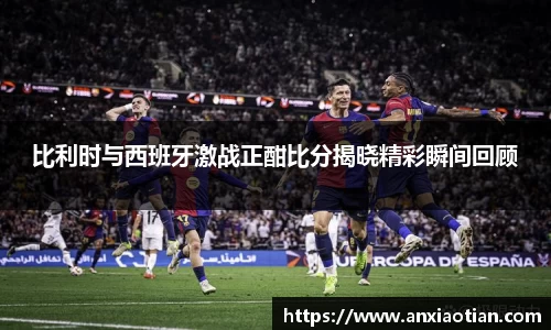比利时与西班牙激战正酣比分揭晓精彩瞬间回顾